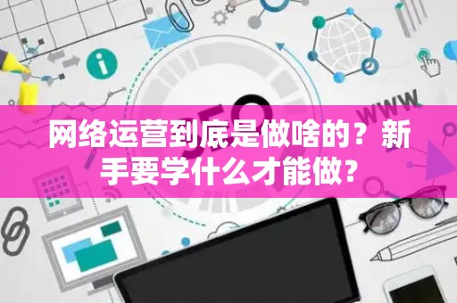 网络运营到底是做啥的？新手要学什么才能做？