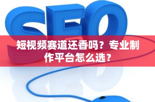 短视频赛道还香吗？专业制作平台怎么选？