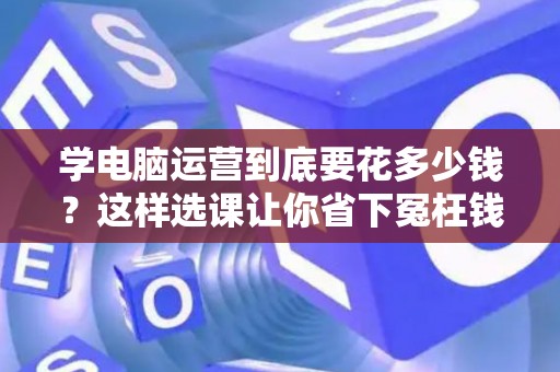 学电脑运营到底要花多少钱？这样选课让你省下冤枉钱
