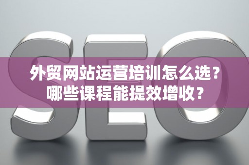 外贸网站运营培训怎么选？哪些课程能提效增收？