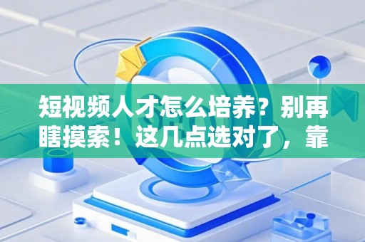 短视频人才怎么培养？别再瞎摸索！这几点选对了，靠谱省心