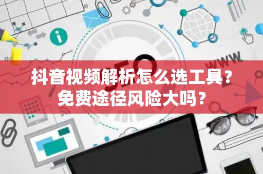 抖音视频解析怎么选工具？免费途径风险大吗？
