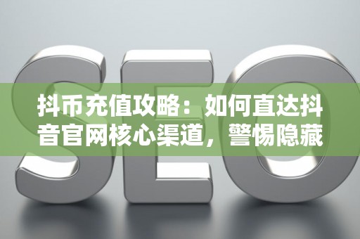 抖币充值攻略：如何直达抖音官网核心渠道，警惕隐藏的5大消费陷阱