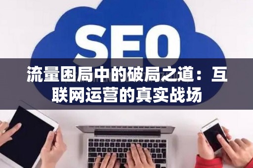 流量困局中的破局之道：互联网运营的真实战场