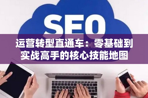 运营转型直通车：零基础到实战高手的核心技能地图