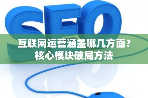 互联网运营涵盖哪几方面？核心模块破局方法