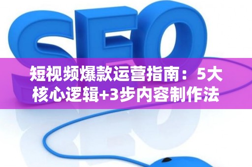 短视频爆款运营指南：5大核心逻辑+3步内容制作法