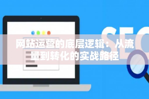 网站运营的底层逻辑：从流量到转化的实战路径