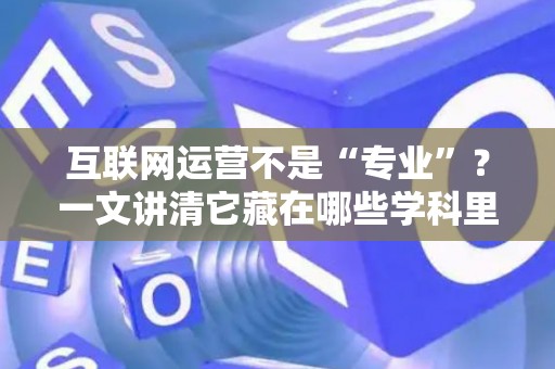 互联网运营不是“专业”？一文讲清它藏在哪些学科里，学什么能好就业