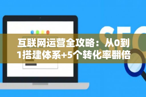 互联网运营全攻略：从0到1搭建体系+5个转化率翻倍技巧