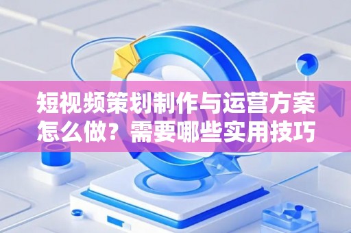 短视频策划制作与运营方案怎么做？需要哪些实用技巧？