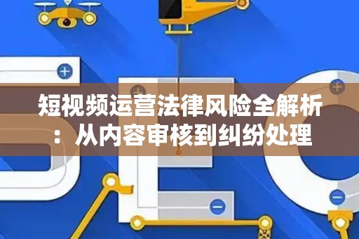 短视频运营法律风险全解析：从内容审核到纠纷处理