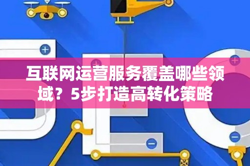 互联网运营服务覆盖哪些领域？5步打造高转化策略