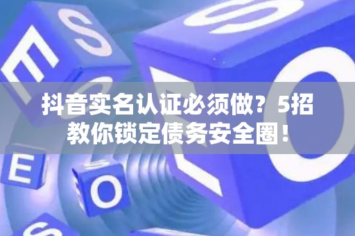 抖音实名认证必须做？5招教你锁定债务安全圈！