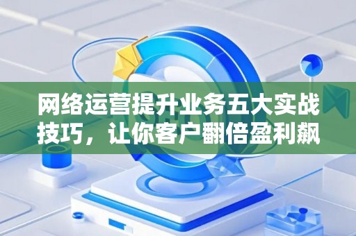 网络运营提升业务五大实战技巧，让你客户翻倍盈利飙升