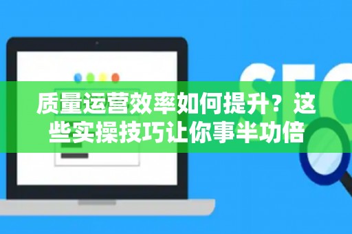 质量运营效率如何提升？这些实操技巧让你事半功倍
