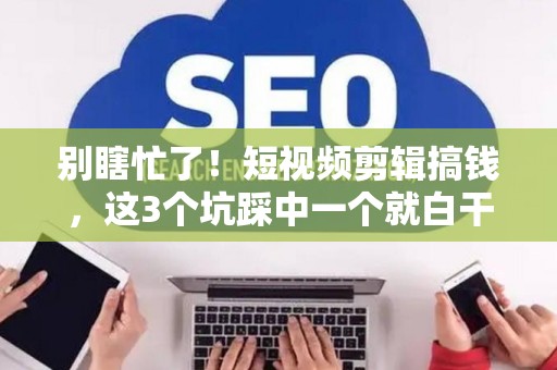 别瞎忙了！短视频剪辑搞钱，这3个坑踩中一个就白干！