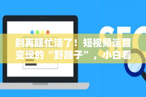 别再瞎忙活了！短视频运营变现的“野路子”，小白看了都想上手