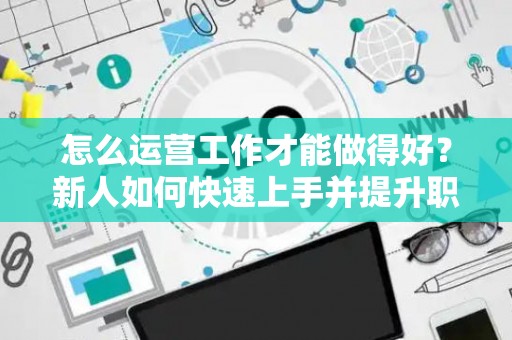 怎么运营工作才能做得好？新人如何快速上手并提升职场竞争力？