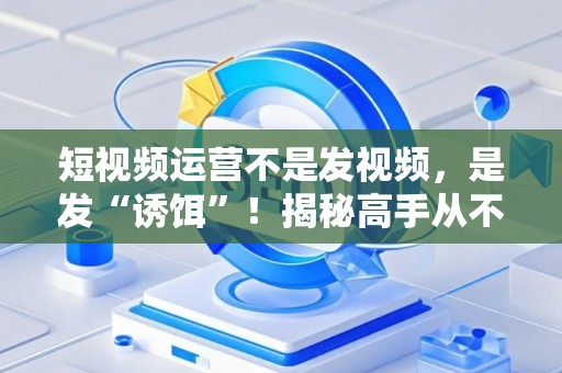 短视频运营不是发视频，是发“诱饵”！揭秘高手从不外传的搞钱套路