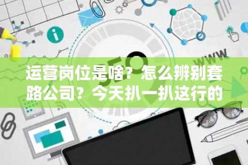 运营岗位是啥？怎么辨别套路公司？今天扒一扒这行的底
