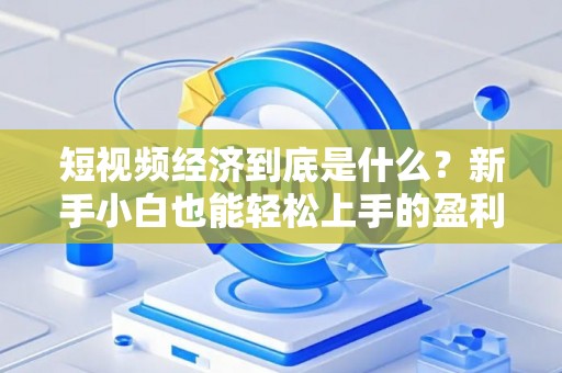 短视频经济到底是什么？新手小白也能轻松上手的盈利指南