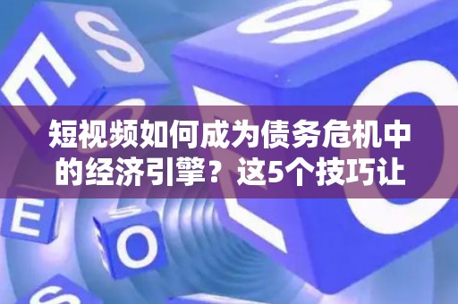 短视频如何成为债务危机中的经济引擎？这5个技巧让现金流动起来